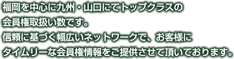 福岡を中心に九州・山口にてトップクラスの会員権取扱い数です。信頼に基づく幅広いネットワークで、お客様にタイムリーな会員権情報をご提供させて頂いております。
