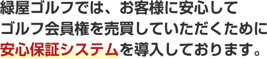 緑屋ゴルフでは、お客様に安心して
ゴルフ会員権を売買していただくために安心保証システムを導入しております。